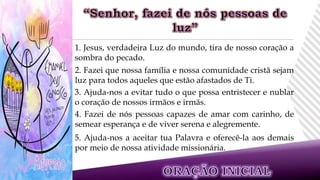 1. Jesus, verdadeira Luz do mundo, tira de nosso coração a
sombra do pecado.
2. Fazei que nossa família e nossa comunidade cristã sejam
luz para todos aqueles que estão afastados de Ti.
3. Ajuda-nos a evitar tudo o que possa entristecer e nublar
o coração de nossos irmãos e irmãs.
4. Fazei de nós pessoas capazes de amar com carinho, de
semear esperança e de viver serena e alegremente.
5. Ajuda-nos a aceitar tua Palavra e oferecê-la aos demais
por meio de nossa atividade missionária.
 
