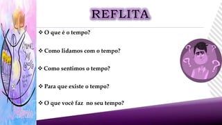  O que é o tempo?
 Como lidamos com o tempo?
 Como sentimos o tempo?
 Para que existe o tempo?
 O que você faz no seu tempo?
 