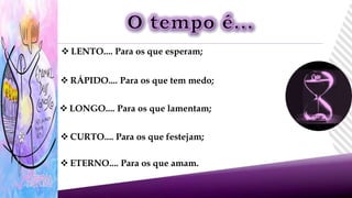  LENTO.... Para os que esperam;
 RÁPIDO.... Para os que tem medo;
 LONGO.... Para os que lamentam;
 CURTO.... Para os que festejam;
 ETERNO.... Para os que amam.
 