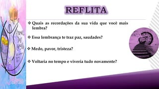  Quais as recordações da sua vida que você mais
lembra?
 Essa lembrança te traz paz, saudades?
 Medo, pavor, tristeza?
 Voltaria no tempo e viveria tudo novamente?
 