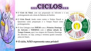  O ciclo, NÃO representa uma prisão!!
 O Ciclo Pascal, tendo como centro o Tríduo Pascal, a
Quaresma como preparação e o Tempo Pascal como
prolongamento;
 O Ciclo do Natal, com sua preparação no Advento e o seu
prolongamento até a festa do Batismo do Senhor;
 O Ano Litúrgico tem INÍCIO com o Primeiro Domingo
do Advento e TERMINA com o último sábado do
Tempo Comum, que é na véspera do Primeiro Domingo
do Advento, ou seja, começa e termina quatro semanas
antes do Natal.;
 