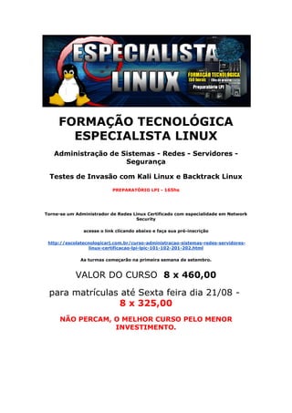 FORMAÇÃO TECNOLÓGICA
ESPECIALISTA LINUX
Administração de Sistemas - Redes - Servidores -
Segurança
Testes de Invasão com Kali Linux e Backtrack Linux
PREPARATÓRIO LPI - 165hs
Torne-se um Administrador de Redes Linux Certificado com especialidade em Network
Security
acesse o link clicando abaixo e faça sua pré-inscrição
http://escolatecnologicarj.com.br/curso-administracao-sistemas-redes-servidores-
linux-certificacao-lpi-lpic-101-102-201-202.html
As turmas começarão na primeira semana de setembro.
VALOR DO CURSO 8 x 460,00
para matrículas até Sexta feira dia 21/08 -
8 x 325,00
NÃO PERCAM, O MELHOR CURSO PELO MENOR
INVESTIMENTO.
 