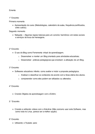 Ementa
1° Encontro
Primeiro momento
 Apresentação do curso (Metodologias, calendário de aulas, frequência,certificados,
entre outros);
Segundo momento
 Netqueta – Algumas regras básicas para um convívio harmônico em redes sociais
e serviços de troca de mensagens.
2° Encontro
 O uso do Blog como Ferramenta virtual de aprendizagem.
o Desenvolver e manter um Blog orientado para atividades educativas;
o Desenvolver práticas pedagógicas que envolvam a utilização de um Blog.
3° Encontro
 Softwares educativos infantis: como avaliar e incluir a proposta pedagógica.
o Analisar e classificar os conteúdos de acordo com a faixa etária dos alunos.
o compreender como eles podem ser utilizados ou alterados.
4° Encontro
 Criando Objetos de aprendizagem com o Edilim;
5 ° Encontro
 Criando e editando vídeos com o Kdenlive (Não costumo usar este Software, mas
como roda no Linux, parece ser a melhor opção).
6° Encontro
 Utilizando o Youtube para:
 