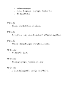 o postagem de vídeos;
o Inserção de legendas e observações durante o vídeo
o Criação de Playlists;
7° Encontro
 Criando e contando Histórias com o Impress ;
8° Encontro
 Compartilhando e Incoporando Slides utilizando o Slideshare e youblisher.
9° Encontro
 Utilizando o Google Drive para construção de Atividades.
10° Encontro
 Criação de Web Quests.
11° Encontro
 Criando apresentações inovadoras com o prezi
12° Encontro
 Apresentação dos portfólios e entrega dos certificados.
 