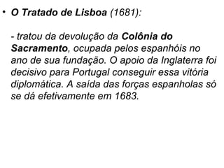 • O Tratado de Lisboa (1681):
- tratou da devolução da Colônia do
Sacramento, ocupada pelos espanhóis no
ano de sua fundação. O apoio da Inglaterra foi
decisivo para Portugal conseguir essa vitória
diplomática. A saída das forças espanholas só
se dá efetivamente em 1683.

 