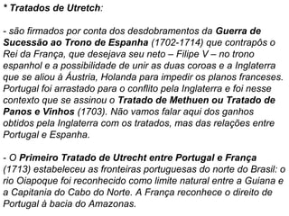 * Tratados de Utretch:
- são firmados por conta dos desdobramentos da Guerra de
Sucessão ao Trono de Espanha (1702-1714) que contrapôs o
Rei da França, que desejava seu neto – Filipe V – no trono
espanhol e a possibilidade de unir as duas coroas e a Inglaterra
que se aliou à Áustria, Holanda para impedir os planos franceses.
Portugal foi arrastado para o conflito pela Inglaterra e foi nesse
contexto que se assinou o Tratado de Methuen ou Tratado de
Panos e Vinhos (1703). Não vamos falar aqui dos ganhos
obtidos pela Inglaterra com os tratados, mas das relações entre
Portugal e Espanha.
- O Primeiro Tratado de Utrecht entre Portugal e França
(1713) estabeleceu as fronteiras portuguesas do norte do Brasil: o
rio Oiapoque foi reconhecido como limite natural entre a Guiana e
a Capitania do Cabo do Norte. A França reconhece o direito de
Portugal à bacia do Amazonas.

 