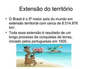 Extensão do território
• O Brasil é o 5º maior país do mundo em
extensão territorial com cerca de 8.514.876
km2.
• Toda essa extensão é resultado de um
longo processo de conquistas de terras,
iniciado pelos portugueses em 1500.

 