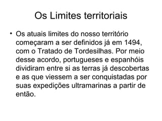Os Limites territoriais
• Os atuais limites do nosso território
começaram a ser definidos já em 1494,
com o Tratado de Tordesilhas. Por meio
desse acordo, portugueses e espanhóis
dividiram entre si as terras já descobertas
e as que viessem a ser conquistadas por
suas expedições ultramarinas a partir de
então.

 