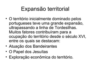 Expansão territorial
• O território inicialmente dominado pelos
portugueses teve uma grande expansão,
ultrapassando a linha de Tordesilhas.
Muitos fatores contribuíram para a
ocupação do território desde o século XVI,
entre os quais se destacam:
• Atuação dos Bandeirantes
• O Papel dos Jesuítas
• Exploração econômica do território.

 