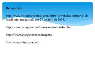 Referências
http://www.historiatecabrasil.com/2010/05/tratados-territorias-do-
brasil.html pesquisado em 27 de abril de 2015.
http://www.padogeo.com/formacao-do-brasil-r.html
https://www.google.com.br/imagens.
Site: www.infoescola.com
 