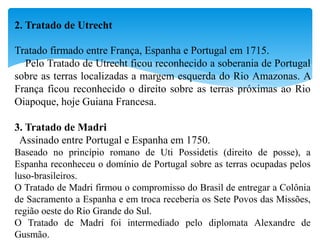 2. Tratado de Utrecht
Tratado firmado entre França, Espanha e Portugal em 1715.
Pelo Tratado de Utrecht ficou reconhecido a soberania de Portugal
sobre as terras localizadas a margem esquerda do Rio Amazonas. A
França ficou reconhecido o direito sobre as terras próximas ao Rio
Oiapoque, hoje Guiana Francesa.
3. Tratado de Madri
Assinado entre Portugal e Espanha em 1750.
Baseado no princípio romano de Uti Possidetis (direito de posse), a
Espanha reconheceu o domínio de Portugal sobre as terras ocupadas pelos
luso-brasileiros.
O Tratado de Madri firmou o compromisso do Brasil de entregar a Colônia
de Sacramento a Espanha e em troca receberia os Sete Povos das Missões,
região oeste do Rio Grande do Sul.
O Tratado de Madri foi intermediado pelo diplomata Alexandre de
Gusmão.
 