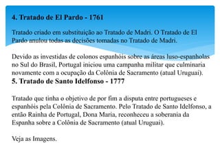 4. Tratado de El Pardo - 1761
Tratado criado em substituição ao Tratado de Madri. O Tratado de El
Pardo anulou todas as decisões tomadas no Tratado de Madri.
Devido as investidas de colonos espanhóis sobre as áreas luso-espanholas
no Sul do Brasil, Portugal iniciou uma campanha militar que culminaria
novamente com a ocupação da Colônia de Sacramento (atual Uruguai).
5. Tratado de Santo Idelfonso - 1777
Tratado que tinha o objetivo de por fim a disputa entre portugueses e
espanhóis pela Colônia de Sacramento. Pelo Tratado de Santo Idelfonso, a
então Rainha de Portugal, Dona Maria, reconheceu a soberania da
Espanha sobre a Colônia de Sacramento (atual Uruguai).
Veja as Imagens.
 