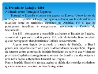 6. Tratado de Badajós -1801
Assinado entre Portugal e Espanha.
Portugal e Espanha estavam em guerra na Europa. Como forma de
retaliação a Espanha, a Coroa Portuguesa ordenou aos luso-brasileiros a
investida sobre os territórios espanhóis na América. Foi ai que os
portugueses invadiram e conquistaram novamente a Colônia de
Sacramento.
Em 1801 portugueses e espanhóis assinaram o Tratado de Badajoz,
acarretando a paz entre os dois países. Pelo referido tratado, ficou acertado
que os portugueses abandonariam a Colônia de Sacramento.
Alguns anos depois de assinado o tratado de Badajós, o Brasil
perdeu um importante território para os descendentes de espanhóis. Depois
de lutarem contra as tropas do império brasileiro, os nativos que viviam na
província Cisplatina conseguiram se separar do Brasil o que deu origem a
uma nova nação, a República Oriental do Uruguai.
Para o Império Brasileiro restava aceitar a vitória dos rebeldes cisplatinos
que contaram com o apoio politico da Argentina.
 