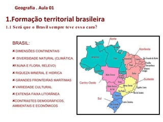 Geografia . Aula 02
1.Formação territorial brasileira
1.1 Será que o Brasil sempre teve essa cara?



   BRASIL:
     DIMENSÕES CONTINENTAIS

     DIVERSIDADE NATURAL (CLIMÁTICA,

    FAUNA E FLORA, RELEVO)

     RIQUEZA MINERAL E HIDRICA

     GRANDES FRONTEIRAS MARÍTIMAS

     VARIEDADE CULTURAL

     EXTENSA FAIXA LITORÂNEA

    CONTRASTES DEMOGRÁFICOS,
   AMBIENTAIS E ECONÔMICOS
 