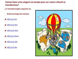 Vamos fazer uma viagem no tempo para ver como o Brasil se
transformou?

1.2 Transformações espaciais no

  Brasil ao longo dos séculos:

  SÉCULO XV

  SÉCULO XVI

  SÉCULO XVII

  SÉCULO XVIII

  SÉCULO XIX

  SÉCULO XX
 