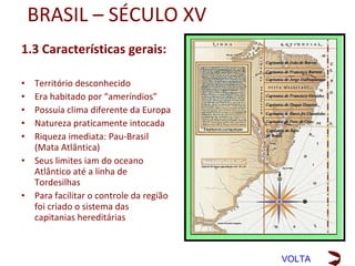 BRASIL – SÉCULO XV
1.3 Características gerais:
•   Território desconhecido
•   Era habitado por “ameríndios”
•   Possuía clima diferente da Europa
•   Natureza praticamente intocada
•   Seus limites iam do Oceano
    Atlântico até a linha de
    Tordesilhas
•   Para facilitar o controle da região
    foi criado o sistema das capitanias
    hereditárias
•   Riqueza imediata: Pau-Brasil
    (Mata Atlântica)
O corte das árvores e o seu transporte para os navios
eram feitos pelos indígenas. Em troca, eles recebiam
roupas coloridas, espelhos, canivetes, facas, etc.
O pau-brasil só podia ser explorado com a
autorização do rei de Portugal. Por isso o pau-brasil
era um monopólio do rei.
                                                        VOLTA
 