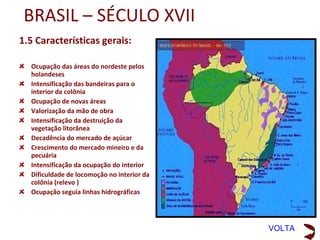 BRASIL – SÉCULO XVI
1.4 Características gerais:
•   Início do processo de povoamento;
•   Organização das capitanias de
    Pernambuco, Bahia e São Vicente com
    Salvador virando capital da Colônia
•   Economia canavieira e intensificação
    do corte de pau-brasil
•   Plantation
•   Desmatamento para cultivo de cana
    de açúcar
•   Tentativa frustrada de escravizar o
    índio e início da mão de obra escrava
    africana já utilizada em Madeira e São
    Tomé (Triangulo da Escravidão)
•   Ampliação da ocupação litorânea
•   Inicia-se a ultrapassagem do tratado
    de Tordesilhas
•   Preocupação na ocupação do litoral
    para não perder terras para a Espanha

                                             VOLTA
 
