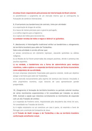 d) ambas foram responsáveis pelo processo de interiorização do Brasil colonial.
e) possibilitaram o surgimento de um mercado interno que se contrapunha às
flutuações do comércio internacional.
8. O sertanismo (ou bandeirismo) de contrato, tinha por atividade:
a) a exportação de drogas do sertão;
b) a busca de metais preciosos para o governo português;
c) o tráfico negreiro para a Inglaterra;
d) a captura de índios para escravizá-los;
e) combater revoltas de índios e negros e destruir os quilombos.
9. (Mackenzie) A historiografia tradicional atribui ao bandeirismo o alargamento
do território brasileiro para além de Tordesilhas.
Sobre esta atividade é correto afirmar que:
a) jamais converteu-se em elemento repressor, atacando quilombos ou aldeias
indígenas.
b) as Missões do Sul foram preservadas dos ataques paulistas, devido à presença dos
jesuítas espanhóis.
c) na verdade, o bandeirismo era a forma de sobrevivência para mestiços
vicentinos, rudes e pobres e a expansão territorial ocorreu de forma inconsciente
como subproduto de sua atividade.
d) eram empresas totalmente financiadas pelo governo colonial, tendo por objetivo
alargar o território para além de Tordesilhas.
e) era exercida exclusivamente pelo espírito de aventura dos brancos vinculados à
elite proprietária vicentina, cujas lavouras de cana apresentavam grande
prosperidade.
10. (Cesgranrio) A formação do território brasileiro no período colonial resultou
de vários movimentos expansionistas e foi consolidada por tratados no século
XVIII. Assinale a opção que relaciona corretamente os movimentos de expansão
com um dos Tratados de Limites:
a) A expansão da fronteira norte, impulsionada pela descoberta das minas de ouro,
foi consolidada nos Tratados de Utrecht.
b) A região missioneira no sul constituiu um caso à parte, só resolvido a favor de
Portugal com a extinção da Companhia de Jesus.
c) O Tratado de Madri revogou o de Tordesilhas e deu ao território brasileiro
conformação semelhante à atual.
 