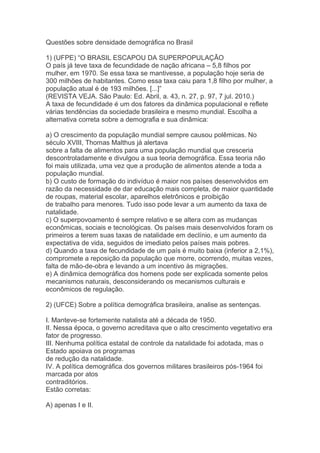 Questões sobre densidade demográfica no Brasil
1) (UFPE) “O BRASIL ESCAPOU DA SUPERPOPULAÇÃO
O país já teve taxa de fecundidade de nação africana – 5,8 filhos por
mulher, em 1970. Se essa taxa se mantivesse, a população hoje seria de
300 milhões de habitantes. Como essa taxa caiu para 1,8 filho por mulher, a
população atual é de 193 milhões. [...]”
(REVISTA VEJA. São Paulo: Ed. Abril, a. 43, n. 27, p. 97, 7 jul. 2010.)
A taxa de fecundidade é um dos fatores da dinâmica populacional e reflete
várias tendências da sociedade brasileira e mesmo mundial. Escolha a
alternativa correta sobre a demografia e sua dinâmica:
a) O crescimento da população mundial sempre causou polêmicas. No
século XVIII, Thomas Malthus já alertava
sobre a falta de alimentos para uma população mundial que cresceria
descontroladamente e divulgou a sua teoria demográfica. Essa teoria não
foi mais utilizada, uma vez que a produção de alimentos atende a toda a
população mundial.
b) O custo de formação do indivíduo é maior nos países desenvolvidos em
razão da necessidade de dar educação mais completa, de maior quantidade
de roupas, material escolar, aparelhos eletrônicos e proibição
de trabalho para menores. Tudo isso pode levar a um aumento da taxa de
natalidade.
c) O superpovoamento é sempre relativo e se altera com as mudanças
econômicas, sociais e tecnológicas. Os países mais desenvolvidos foram os
primeiros a terem suas taxas de natalidade em declínio, e um aumento da
expectativa de vida, seguidos de imediato pelos países mais pobres.
d) Quando a taxa de fecundidade de um país é muito baixa (inferior a 2,1%),
compromete a reposição da população que morre, ocorrendo, muitas vezes,
falta de mão-de-obra e levando a um incentivo às migrações.
e) A dinâmica demográfica dos homens pode ser explicada somente pelos
mecanismos naturais, desconsiderando os mecanismos culturais e
econômicos de regulação.
2) (UFCE) Sobre a política demográfica brasileira, analise as sentenças.
I. Manteve-se fortemente natalista até a década de 1950.
II. Nessa época, o governo acreditava que o alto crescimento vegetativo era
fator de progresso.
III. Nenhuma política estatal de controle da natalidade foi adotada, mas o
Estado apoiava os programas
de redução da natalidade.
IV. A política demográfica dos governos militares brasileiros pós-1964 foi
marcada por atos
contraditórios.
Estão corretas:
A) apenas I e II.
 