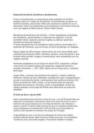Expansão territorial: bandeiras e bandeirantes
Foram os bandeirantes os responsáveis pela ampliação do território
brasileiro além do Tratado de Tordesilhas. Os bandeirantes penetram no
território brasileiro, procurando índios para aprisionar e jazidas de ouro e
diamantes. Foram os bandeirantes que encontraram as primeiras minas de
ouro nas regiões de Minas Gerais, Goiás e Mato Grosso.
Bandeiras de sertanismo de contrato – Foram expedições contratadas
por donatários, governadores ou senhores de engenho, a fim de
combater índios, capturar escravos fugidos ou destruir quilombos
(redutos de escravos fugidos).
O mais importante foco de resistência negra contra a escravidão foi o
quilombo de Palmares, que se formou na serra da Barriga, em Alagoas.
Nessa região de difícil acesso, desenvolveu-se uma comunidade auto-
suficiente que produzia milho, mandioca, banana, cana-de-açúcar e que,
durante certo período, chegou a comercializar seus excedentes com as
regiões vizinhas.
Palmares estabeleceu-se ao longo do século XVII, chegando a abrigar
mais de 20 mil negros fugidos dos engenhos, dispersos durante a
invasão holandesa. (...) Em 1694, depois de um longo cerco, o paulista
Domingos
Jorge Velho, a serviço dos senhores de engenho, invadiu e destruiu
Palmares. Muitos de seus habitantes conseguiram fugir e reorganizaram-
se sob o comando de Zumbi, continuando a luta contra os brancos. Em
20 de novembro de 1695, Zumbi, o mais famoso líder da luta pela
liberdade dos escravos, foi preso, morto e esquartejado, sendo sua
cabeça exposta numa praça de Recife para atemorizar as possíveis
rebeliões.
O Ciclo do Ouro: século XVIII
Após a descoberta das primeiras minas de ouro, o rei de Portugal tratou de
organizar sua extração. Interessado nesta nova fonte de lucros, já que o
comércio de açúcar passava por uma fase de declínio, ele começou a
cobrar o quinto. O quinto nada mais era do que um imposto cobrado pela
coroa portuguesa e correspondia a 20% de todo ouro encontrado na
colônia. Este imposto era cobrado nas Casas de Fundição.
A descoberta de ouro e o início da exploração da minas nas regiões
auríferas (Minas Gerais, Mato Grosso e Goiás) provocou uma verdadeira
"corrida do ouro" para estas regiões. Procurando trabalho na região,
 