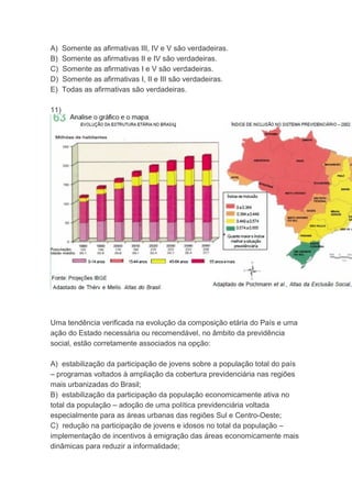 A) Somente as afirmativas III, IV e V são verdadeiras.
B) Somente as afirmativas II e IV são verdadeiras.
C) Somente as afirmativas I e V são verdadeiras.
D) Somente as afirmativas I, II e III são verdadeiras.
E) Todas as afirmativas são verdadeiras.
11)
Uma tendência verificada na evolução da composição etária do País e uma
ação do Estado necessária ou recomendável, no âmbito da previdência
social, estão corretamente associados na opção:
A) estabilização da participação de jovens sobre a população total do país
– programas voltados à ampliação da cobertura previdenciária nas regiões
mais urbanizadas do Brasil;
B) estabilização da participação da população economicamente ativa no
total da população – adoção de uma política previdenciária voltada
especialmente para as áreas urbanas das regiões Sul e Centro-Oeste;
C) redução na participação de jovens e idosos no total da população –
implementação de incentivos à emigração das áreas economicamente mais
dinâmicas para reduzir a informalidade;
 