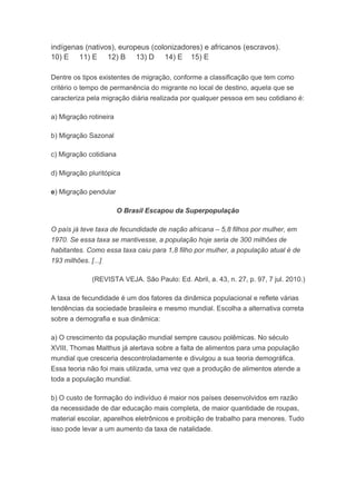 indígenas (nativos), europeus (colonizadores) e africanos (escravos).
10) E 11) E 12) B 13) D 14) E 15) E
Dentre os tipos existentes de migração, conforme a classificação que tem como
critério o tempo de permanência do migrante no local de destino, aquela que se
caracteriza pela migração diária realizada por qualquer pessoa em seu cotidiano é:
a) Migração rotineira
b) Migração Sazonal
c) Migração cotidiana
d) Migração pluritópica
e) Migração pendular
O Brasil Escapou da Superpopulação
O país já teve taxa de fecundidade de nação africana – 5,8 filhos por mulher, em
1970. Se essa taxa se mantivesse, a população hoje seria de 300 milhões de
habitantes. Como essa taxa caiu para 1,8 filho por mulher, a população atual é de
193 milhões. [...]
(REVISTA VEJA. São Paulo: Ed. Abril, a. 43, n. 27, p. 97, 7 jul. 2010.)
A taxa de fecundidade é um dos fatores da dinâmica populacional e reflete várias
tendências da sociedade brasileira e mesmo mundial. Escolha a alternativa correta
sobre a demografia e sua dinâmica:
a) O crescimento da população mundial sempre causou polêmicas. No século
XVIII, Thomas Malthus já alertava sobre a falta de alimentos para uma população
mundial que cresceria descontroladamente e divulgou a sua teoria demográfica.
Essa teoria não foi mais utilizada, uma vez que a produção de alimentos atende a
toda a população mundial.
b) O custo de formação do indivíduo é maior nos países desenvolvidos em razão
da necessidade de dar educação mais completa, de maior quantidade de roupas,
material escolar, aparelhos eletrônicos e proibição de trabalho para menores. Tudo
isso pode levar a um aumento da taxa de natalidade.
 