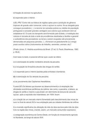 d) fixação do escravo na agricultura.
e) expansão para o interior.
(UEL-PR) "Como não se tratava de regiões aptas para a produção de gêneros
tropicais de grande valor comercial, como o açúcar ou outros, foi-se obrigado para
conseguir povoadores (...) a recorrer às camadas pobres ou médias da população
portuguesa e conceder grandes vantagens aos colonos que aceitavam irem-se
estabelecer lá. O custo do transporte será fornecido pelo Estado, a instalação dos
colonos é cercada de toda a sorte de providências destinadas a facilitar e garantir
a subsistência dos povoadores; as terras a serem ocupadas são previamente
demarcadas em pequenas parcelas, (...) fornecem-se gratuitamente ou a longo
prazo auxílios vários (instrumentos de trabalho, sementes, animais, etc)".
(Prado Júnior, C. História econômica do Brasil. 27 ed. S. Paulo: Brasiliense, 1982.
p. 95-6)
Com base no texto, é possível afirmar que o autor se refere:
a) à colonização do sertão nordestino através da pecuária.
b) à ocupação da Amazônia através das drogas do sertão.
c) à expansão para o interior paulista pelas entradas e bandeiras.
d) à colonização do Sul através da pecuária.
e) ao povoamento das Capitanias Hereditárias.
Fuvest-SP) Os fatores que levaram ao desenvolvimento e à ampliação das
atividades econômicas periféricas da colônia, tais como, a pecuária, o tabaco, as
drogas do sertão e mesmo o pau-brasil, em detrimento da lavoura de cana-de-
açúcar, após a expulsão dos holandeses, em 1654, foram:
a) a criação de um mercado interno fomentado pelo descobrimento das minas de
ouro no final do século XVI e sua ampliação para as cidades litorâneas da colônia.
b) a inversão significativa da utilização da mão de obra escrava pela mão de obra
livre na região das minas, criando, assim, um mercado consumidor expressivo.
c) estagnação econômica do Centro-Oeste, em função do renascimento agrícola
no Nordeste, ao longo do século XVII.
 