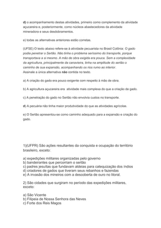 d) o acompanhamento destas atividades, primeiro como complemento da atividade
açucareira e, posteriormente, como núcleos abastecedores da atividade
mineradora e seus desdobramentos.
e) todas as alternativas anteriores estão corretas.
(UFSE) O texto abaixo refere-se à atividade pecuarista no Brasil Colônia: O gado
podia penetrar o Sertão. Não tinha o problema seríssimo do transporte, porque
transportava a si mesmo. A mão de obra exigida era pouca. Sem a complexidade
da agricultura, principalmente da canavieira, tinha na amplitude do sertão o
caminho de sua expansão, acompanhando os rios rumo ao interior.
Assinale a única alternativa não contida no texto.
a) A criação do gado era pouco exigente com respeito à mão de obra.
b) A agricultura açucareira era atividade mais complexa do que a criação de gado.
c) A penetração do gado no Sertão não envolvia custos no transporte.
d) A pecuária não tinha maior produtividade do que as atividades agrícolas.
e) O Sertão apresentou-se como caminho adequado para a expansão e criação do
gado.
1)(UFPR) São ações resultantes da conquista e ocupação do território
brasileiro, exceto:
a) expedições militares organizadas pelo governo
b) bandeirantes que percorriam o sertão
c) padres jesuítas que fundavam aldeias para catequização dos índios
d) criadores de gados que tiveram seus rebanhos e fazendas
e) A invasão dos mineiros com a descoberta de ouro no litoral.
2) São cidades que surgiram no período das expedições militares,
exceto:
a) São Vicente
b) Filipeia de Nossa Senhora das Neves
c) Forte dos Reis Magos
 