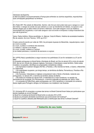 interesses da Espanha.
e) aliar-se política e economicamente à França para enfrentar os vizinhos espanhóis, impondo-lhes
suas concepções geopolíticas na América.
08. (Fatec-SP) "No estado do Maranhão, Senhor, não há ouro nem prata mais que o sangue e o suor
dos índios: o sangue se vende nos que cativam e o suor se transforma em tabaco, no açúcar e nas
demais drogas que os ditos índios se lavram e fabricam. Com este sangue e suor se medeia a
necessidade dos moradores; e com este sangue e suor se enche e enriquece a cobiça insaciável dos
que vão lá governar."
Vieira. Padre Antônio. Obras escolhidas. In: Alencar, Carpi & Ribeiro. História da sociedade brasileira.
Rio de Janeiro: Ao Livro Técnico, 1979. pp 210-1
O texto acima foi escrito por volta de 1653. As principais riquezas do Maranhão, naquela época, eram:
a) o ouro e a prata.
b) o ouro, a prata e o comércio dos escravos.
c) o tabaco, o açúcar e as drogas.
d) o ouro, a prata, o tabaco e o açúcar.
e) os metais preciosos, o comércio de escravos e o açúcar.
09. (UFPE) Na(s) questão(ões) a seguir escreva nos parênteses (V) se for verdadeiro ou (F) se for
falso.
A ocupação portuguesa no litoral Norte e Nordeste do Brasil, em fins do século XVI e início do século
XVII, deu-se em virtude dos ataques ingleses, franceses e holandeses a esse território. Sobre estas
invasões e ocupações, identifique as proposições verdadeiras e falsas.
( ) Os franceses invadiram Sergipe d'El Rei, a Paraíba, o Rio Grande do Norte, o Ceará, o Maranhão
e o Grão-Pará.
( ) Os holandeses ocuparam, por longo tempo, os territórios da Bahia, Pernambuco, Paraíba e Rio
Grande do Norte.
( ) Os franceses, holandeses e ingleses conquistaram todo o Norte e Nordeste, restando aos
portugueses, no século XVI, o domínio do território abaixo da Bahia.
( ) De todas as invasões do século XVII, a holandesa foi a mais duradoura, no sentido da
permanência da ocupação. Em Pernambuco, o domínio holandês se estendeu de 1630 a 1654.
( ) A conquista do Grão-Pará, pelos portugueses, em 1616, beneficiou o monopólio do comércio
dessa região para Portugal e obrigou os franceses a se instalarem nas Guianas.
10. (Unicamp-SP) A conquista e a posse das terras no Brasil Colonial foram feitas por particulares que
deviam lealdade ao rei de Portugal.
a) Qual foi a mudança territorial do Brasil entre os séculos XVI e XVII.
b) Quais as principais atividades econômicas que promoveram tal mudança?
c) Qual foi a política utilizada pela Metrópole para a distribuição das terras no Brasil Colonial?
Gabarito do seu teste
Resposta 01: letra d
 