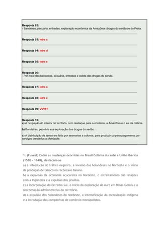 Resposta 02:
- Bandeiras, pecuária, entradas, exploração econômica da Amazônia (drogas do sertão) e do Prata.
Resposta 03: letra c
Resposta 04: letra d
Resposta 05: letra e
Resposta 06:
- Por meio das bandeiras, pecuária, entradas e coleta das drogas do sertão.
Resposta 07: letra a
Resposta 08: letra c
Resposta 09: VVVFF
Resposta 10:
a) A ocupação do interior do território, com destaque para o nordeste, a Amazônia e o sul da colônia.
b) Bandeiras, pecuária e a exploração das drogas do sertão.
c) A distribuição de terras era feita por sesmarias a colonos, para produzir ou para pagamento por
serviços prestados à Metrópole.
1. (Fuvest) Entre as mudanças ocorridas no Brasil Colônia durante a União Ibérica
(1580 - 1640), destacam-se
a) a introdução do tráfico negreiro, a invasão dos holandeses no Nordeste e o início
da produção de tabaco no recôncavo Baiano.
b) a expansão da economia açucareira no Nordeste, o estreitamento das relações
com a Inglaterra e a expulsão dos jesuítas.
c) a incorporação do Extremo-Sul, o início da exploração do ouro em Minas Gerais e a
reordenação administrativa do território.
d) a expulsão dos holandeses do Nordeste, a intensificação da escravização indígena
e a introdução das companhias de comércio monopolistas.
 