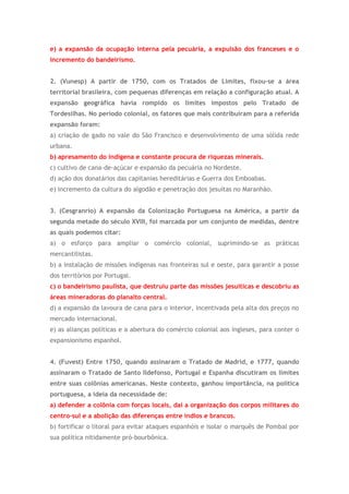e) a expansão da ocupação interna pela pecuária, a expulsão dos franceses e o
incremento do bandeirismo.
2. (Vunesp) A partir de 1750, com os Tratados de Limites, fixou-se a área
territorial brasileira, com pequenas diferenças em relação a configuração atual. A
expansão geográfica havia rompido os limites impostos pelo Tratado de
Tordesilhas. No período colonial, os fatores que mais contribuíram para a referida
expansão foram:
a) criação de gado no vale do São Francisco e desenvolvimento de uma sólida rede
urbana.
b) apresamento do indígena e constante procura de riquezas minerais.
c) cultivo de cana-de-açúcar e expansão da pecuária no Nordeste.
d) ação dos donatários das capitanias hereditárias e Guerra dos Emboabas.
e) incremento da cultura do algodão e penetração dos jesuítas no Maranhão.
3. (Cesgranrio) A expansão da Colonização Portuguesa na América, a partir da
segunda metade do século XVIII, foi marcada por um conjunto de medidas, dentre
as quais podemos citar:
a) o esforço para ampliar o comércio colonial, suprimindo-se as práticas
mercantilistas.
b) a instalação de missões indígenas nas fronteiras sul e oeste, para garantir a posse
dos territórios por Portugal.
c) o bandeirismo paulista, que destruiu parte das missões jesuíticas e descobriu as
áreas mineradoras do planalto central.
d) a expansão da lavoura de cana para o interior, incentivada pela alta dos preços no
mercado internacional.
e) as alianças políticas e a abertura do comércio colonial aos ingleses, para conter o
expansionismo espanhol.
4. (Fuvest) Entre 1750, quando assinaram o Tratado de Madrid, e 1777, quando
assinaram o Tratado de Santo Ildefonso, Portugal e Espanha discutiram os limites
entre suas colônias americanas. Neste contexto, ganhou importância, na política
portuguesa, a ideia da necessidade de:
a) defender a colônia com forças locais, daí a organização dos corpos militares do
centro-sul e a abolição das diferenças entre índios e brancos.
b) fortificar o litoral para evitar ataques espanhóis e isolar o marquês de Pombal por
sua política nitidamente pró-bourbônica.
 