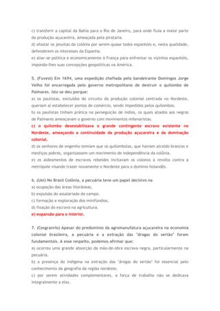 c) transferir a capital da Bahia para o Rio de Janeiro, para onde fluía a maior parte
da produção açucareira, ameaçada pela pirataria.
d) afastar os jesuítas da colônia por serem quase todos espanhóis e, nesta qualidade,
defenderem os interesses da Espanha.
e) aliar-se política e economicamente à França para enfrentar os vizinhos espanhóis,
impondo-lhes suas concepções geopolíticas na América.
5. (Fuvest) Em 1694, uma expedição chefiada pelo bandeirante Domingos Jorge
Velho foi encarregada pelo governo metropolitano de destruir o quilombo de
Palmares. Isto se deu porque:
a) os paulistas, excluídos do circuito da produção colonial centrada no Nordeste,
queriam aí estabelecer pontos de comércio, sendo impedidos pelos quilombos.
b) os paulistas tinham prática na perseguição de índios, os quais aliados aos negros
de Palmares ameaçavam o governo com movimentos milenaristas.
c) o quilombo desestabilizava o grande contingente escravo existente no
Nordeste, ameaçando a continuidade da produção açucareira e da dominação
colonial.
d) os senhores de engenho temiam que os quilombolas, que haviam atraído brancos e
mestiços pobres, organizassem um movimento de independência da colônia.
e) os aldeamentos de escravos rebeldes incitavam os colonos à revolta contra a
metrópole visando trazer novamente o Nordeste para o domínio holandês.
6. (Uel) No Brasil Colônia, a pecuária teve um papel decisivo na
a) ocupação das áreas litorâneas.
b) expulsão do assalariado do campo.
c) formação e exploração dos minifúndios.
d) fixação do escravo na agricultura.
e) expansão para o interior.
7. (Cesgranrio) Apesar do predomínio da agromanufatura açucareira na economia
colonial brasileira, a pecuária e a extração das "drogas do sertão" foram
fundamentais. A esse respeito, podemos afirmar que:
a) ocorreu uma grande absorção da mão-de-obra escrava negra, particularmente na
pecuária.
b) a presença do indígena na extração das "drogas do sertão" foi essencial pelo
conhecimento da geografia da região nordeste.
c) por serem atividades complementares, a força de trabalho não se dedicava
integralmente a elas.
 