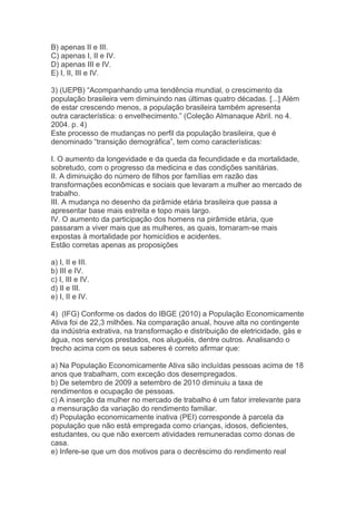 B) apenas II e III.
C) apenas I, II e IV.
D) apenas III e IV.
E) I, II, III e IV.
3) (UEPB) “Acompanhando uma tendência mundial, o crescimento da
população brasileira vem diminuindo nas últimas quatro décadas. [...] Além
de estar crescendo menos, a população brasileira também apresenta
outra característica: o envelhecimento.” (Coleção Almanaque Abril. no 4.
2004. p. 4)
Este processo de mudanças no perfil da população brasileira, que é
denominado “transição demográfica”, tem como características:
I. O aumento da longevidade e da queda da fecundidade e da mortalidade,
sobretudo, com o progresso da medicina e das condições sanitárias.
II. A diminuição do número de filhos por famílias em razão das
transformações econômicas e sociais que levaram a mulher ao mercado de
trabalho.
III. A mudança no desenho da pirâmide etária brasileira que passa a
apresentar base mais estreita e topo mais largo.
IV. O aumento da participação dos homens na pirâmide etária, que
passaram a viver mais que as mulheres, as quais, tornaram-se mais
expostas à mortalidade por homicídios e acidentes.
Estão corretas apenas as proposições
a) I, II e III.
b) III e IV.
c) I, III e IV.
d) II e III.
e) I, II e IV.
4) (IFG) Conforme os dados do IBGE (2010) a População Economicamente
Ativa foi de 22,3 milhões. Na comparação anual, houve alta no contingente
da indústria extrativa, na transformação e distribuição de eletricidade, gás e
água, nos serviços prestados, nos aluguéis, dentre outros. Analisando o
trecho acima com os seus saberes é correto afirmar que:
a) Na População Economicamente Ativa são incluídas pessoas acima de 18
anos que trabalham, com exceção dos desempregados.
b) De setembro de 2009 a setembro de 2010 diminuiu a taxa de
rendimentos e ocupação de pessoas.
c) A inserção da mulher no mercado de trabalho é um fator irrelevante para
a mensuração da variação do rendimento familiar.
d) População economicamente inativa (PEI) corresponde à parcela da
população que não está empregada como crianças, idosos, deficientes,
estudantes, ou que não exercem atividades remuneradas como donas de
casa.
e) Infere-se que um dos motivos para o decréscimo do rendimento real
 