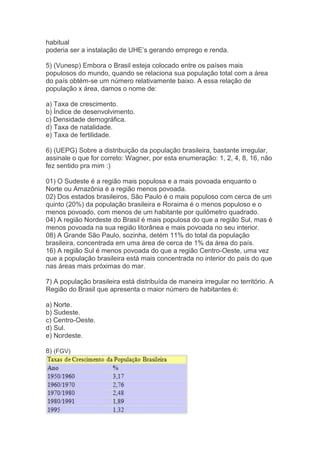 habitual
poderia ser a instalação de UHE’s gerando emprego e renda.
5) (Vunesp) Embora o Brasil esteja colocado entre os países mais
populosos do mundo, quando se relaciona sua população total com a área
do país obtém-se um número relativamente baixo. A essa relação de
população x área, damos o nome de:
a) Taxa de crescimento.
b) Índice de desenvolvimento.
c) Densidade demográfica.
d) Taxa de natalidade.
e) Taxa de fertilidade.
6) (UEPG) Sobre a distribuição da população brasileira, bastante irregular,
assinale o que for correto: Wagner, por esta enumeração: 1, 2, 4, 8, 16, não
fez sentido pra mim :)
01) O Sudeste é a região mais populosa e a mais povoada enquanto o
Norte ou Amazônia é a região menos povoada.
02) Dos estados brasileiros, São Paulo é o mais populoso com cerca de um
quinto (20%) da população brasileira e Roraima é o menos populoso e o
menos povoado, com menos de um habitante por quilômetro quadrado.
04) A região Nordeste do Brasil é mais populosa do que a região Sul, mas é
menos povoada na sua região litorânea e mais povoada no seu interior.
08) A Grande São Paulo, sozinha, detém 11% do total da população
brasileira, concentrada em uma área de cerca de 1% da área do país.
16) A região Sul é menos povoada do que a região Centro-Oeste, uma vez
que a população brasileira está mais concentrada no interior do país do que
nas áreas mais próximas do mar.
7) A população brasileira está distribuída de maneira irregular no território. A
Região do Brasil que apresenta o maior número de habitantes é:
a) Norte.
b) Sudeste.
c) Centro-Oeste.
d) Sul.
e) Nordeste.
8) (FGV)
 