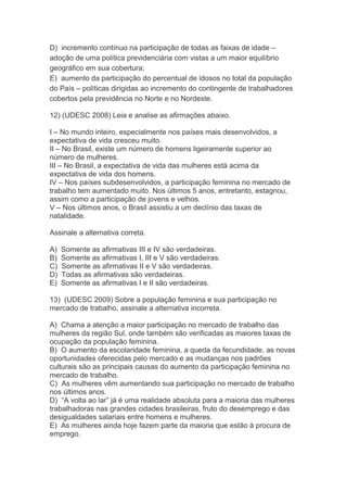 D) incremento contínuo na participação de todas as faixas de idade –
adoção de uma política previdenciária com vistas a um maior equilíbrio
geográfico em sua cobertura;
E) aumento da participação do percentual de idosos no total da população
do País – políticas dirigidas ao incremento do contingente de trabalhadores
cobertos pela previdência no Norte e no Nordeste.
12) (UDESC 2008) Leia e analise as afirmações abaixo.
I – No mundo inteiro, especialmente nos países mais desenvolvidos, a
expectativa de vida cresceu muito.
II – No Brasil, existe um número de homens ligeiramente superior ao
número de mulheres.
III – No Brasil, a expectativa de vida das mulheres está acima da
expectativa de vida dos homens.
IV – Nos países subdesenvolvidos, a participação feminina no mercado de
trabalho tem aumentado muito. Nos últimos 5 anos, entretanto, estagnou,
assim como a participação de jovens e velhos.
V – Nos últimos anos, o Brasil assistiu a um declínio das taxas de
natalidade.
Assinale a alternativa correta.
A) Somente as afirmativas III e IV são verdadeiras.
B) Somente as afirmativas I, III e V são verdadeiras.
C) Somente as afirmativas II e V são verdadeiras.
D) Todas as afirmativas são verdadeiras.
E) Somente as afirmativas I e II são verdadeiras.
13) (UDESC 2009) Sobre a população feminina e sua participação no
mercado de trabalho, assinale a alternativa incorreta.
A) Chama a atenção a maior participação no mercado de trabalho das
mulheres da região Sul, onde também são verificadas as maiores taxas de
ocupação da população feminina.
B) O aumento da escolaridade feminina, a queda da fecundidade, as novas
oportunidades oferecidas pelo mercado e as mudanças nos padrões
culturais são as principais causas do aumento da participação feminina no
mercado de trabalho.
C) As mulheres vêm aumentando sua participação no mercado de trabalho
nos últimos anos.
D) “A volta ao lar” já é uma realidade absoluta para a maioria das mulheres
trabalhadoras nas grandes cidades brasileiras, fruto do desemprego e das
desigualdades salariais entre homens e mulheres.
E) As mulheres ainda hoje fazem parte da maioria que estão à procura de
emprego.
 
