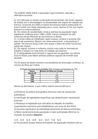 14) (UDESC 2009) Sobre a população negra brasileira, assinale a
alternativa incorreta.
A) As melhorias no acesso à educação formal também não foram capazes
de acabar com a desvantagem na escolaridade dos negros em relação aos
brancos. Enquanto em 2006 a maioria dos brancos estava matriculada no
ensino médio com idade adequada para o curso, apenas 37,4% dos negros
estavam no mesmo patamar.
B) Os índices de escolaridade, renda e pobreza da população negra
registraram melhoras entre 1996 e 2006, mas as condições de vida
continuam ainda inferiores às dos brancos no Brasil.
C) A renda média do trabalhador negro cresceu, embora o aumento não
seja muito expressivo. Mesmo com esse crescimento, a discrepância é
grande. Os brancos ainda vivem com quase o dobro da renda mensal per
capita dos negros.
D) Os negros, homens e mulheres, entram mais cedo no mercado de
trabalho e deixam-no mais tarde, em relação aos brancos.
E) A desigualdade entre brancos e negros tem se agravado nos últimos
anos no Brasil, pois faltam políticas públicas capazes de reverter essa
situação.
15) Os dados da tabela mostram uma tendência de diminuição, no Brasil, do
número de filhos por mulher.
Evolução das taxas de fecundidade IBGE Contagem da População de 1996.
Época Número de filhos por mulher
Século XX 7
1960 6,2
1980 4,01
1991 2,9
1996 2,32
Dentre as alternativas, a que melhor explica essa tendência é:
a) Eficiência da política demográfica oficial por meio de campanhas
publicitárias.
b) Introdução de legislações específicas que desestimulam casamentos
precoces.
c) Mudança na legislação que normatiza as relações de trabalho,
suspendendo incentivos para trabalhadores com mais de dois filhos.
d) Aumento significativo de esterilidade decorrente de fatores ambientais.
e) Maior esclarecimento da população e maior participação feminina no
mercado de trabalho.Gabarito:
1) D 2) E 3) A 4) D 5) C 6) 01 7) B 8) E
9) Os principais grupos étnicos formadores da população brasileira são os
 