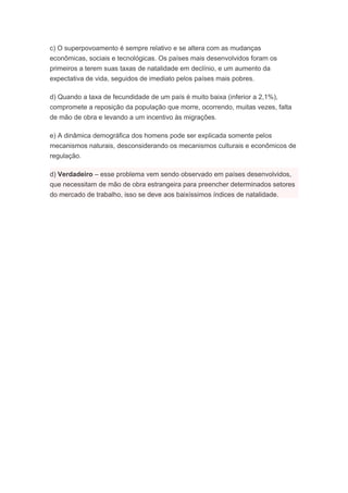 c) O superpovoamento é sempre relativo e se altera com as mudanças
econômicas, sociais e tecnológicas. Os países mais desenvolvidos foram os
primeiros a terem suas taxas de natalidade em declínio, e um aumento da
expectativa de vida, seguidos de imediato pelos países mais pobres.
d) Quando a taxa de fecundidade de um país é muito baixa (inferior a 2,1%),
compromete a reposição da população que morre, ocorrendo, muitas vezes, falta
de mão de obra e levando a um incentivo às migrações.
e) A dinâmica demográfica dos homens pode ser explicada somente pelos
mecanismos naturais, desconsiderando os mecanismos culturais e econômicos de
regulação.
d) Verdadeiro – esse problema vem sendo observado em países desenvolvidos,
que necessitam de mão de obra estrangeira para preencher determinados setores
do mercado de trabalho, isso se deve aos baixíssimos índices de natalidade.
 