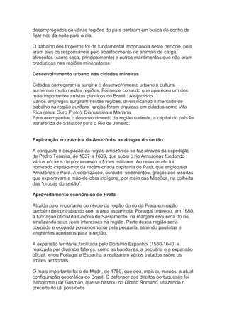 desempregados de várias regiões do país partiram em busca do sonho de
ficar rico da noite para o dia.
O trabalho dos tropeiros foi de fundamental importância neste período, pois
eram eles os responsáveis pelo abastecimento de animais de carga,
alimentos (carne seca, principalmente) e outros mantimentos que não eram
produzidos nas regiões mineradoras.
Desenvolvimento urbano nas cidades mineiras
Cidades começaram a surgir e o desenvolvimento urbano e cultural
aumentou muito nestas regiões. Foi neste contexto que apareceu um dos
mais importantes artistas plásticos do Brasil : Aleijadinho.
Vários empregos surgiram nestas regiões, diversificando o mercado de
trabalho na região aurífera. Igrejas foram erguidas em cidades como Vila
Rica (atual Ouro Preto), Diamantina e Mariana.
Para acompanhar o desenvolvimento da região sudeste, a capital do país foi
transferida de Salvador para o Rio de Janeiro.
Exploração econômica da Amazônia/ as drogas do sertão
A conquista e ocupação da região amazônica se fez através da expedição
de Pedro Teixeira, de 1637 a 1639, que subiu o rio Amazonas fundando
vários núcleos de povoamento e fortes militares. Ao retornar ele foi
nomeado capitão-mor da recém-criada capitania do Pará, que englobava
Amazonas e Pará. A colonização, contudo, sedimentou, graças aos jesuítas
que exploravam a mão-de-obra indígena, por meio das Missões, na colheita
das “drogas do sertão”.
Aproveitamento econômico do Prata
Atraído pelo importante comércio da região do rio da Prata em razão
também do contrabando com a área espanhola, Portugal ordenou, em 1680,
a fundação oficial da Colônia do Sacramento, na margem esquerda do rio,
sinalizando seus reais interesses na região. Parte dessa região seria
povoada e ocupada posteriormente pela pecuária, atraindo paulistas e
imigrantes açorianos para a região.
A expansão territorial,facilitada pelo Domínio Espanhol (1580-1640) e
realizada por diversos fatores, como as bandeiras, a pecuária e a expansão
oficial, levou Portugal e Espanha a realizarem vários tratados sobre os
limites territoriais.
O mais importante foi o de Madri, de 1750, que deu, mais ou menos, a atual
configuração geográfica do Brasil. O defensor dos direitos portugueses foi
Bartolomeu de Gusmão, que se baseou no Direito Romano, utilizando o
preceito do uti possidetis
 