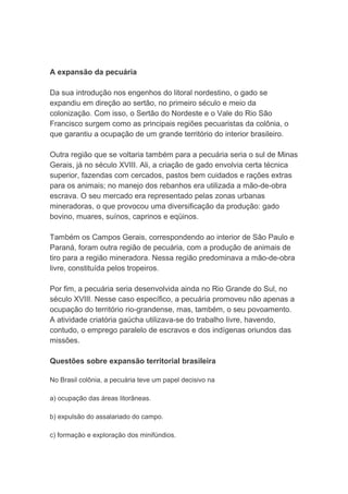 A expansão da pecuária
Da sua introdução nos engenhos do litoral nordestino, o gado se
expandiu em direção ao sertão, no primeiro século e meio da
colonização. Com isso, o Sertão do Nordeste e o Vale do Rio São
Francisco surgem como as principais regiões pecuaristas da colônia, o
que garantiu a ocupação de um grande território do interior brasileiro.
Outra região que se voltaria também para a pecuária seria o sul de Minas
Gerais, já no século XVIII. Ali, a criação de gado envolvia certa técnica
superior, fazendas com cercados, pastos bem cuidados e rações extras
para os animais; no manejo dos rebanhos era utilizada a mão-de-obra
escrava. O seu mercado era representado pelas zonas urbanas
mineradoras, o que provocou uma diversificação da produção: gado
bovino, muares, suínos, caprinos e eqüinos.
Também os Campos Gerais, correspondendo ao interior de São Paulo e
Paraná, foram outra região de pecuária, com a produção de animais de
tiro para a região mineradora. Nessa região predominava a mão-de-obra
livre, constituída pelos tropeiros.
Por fim, a pecuária seria desenvolvida ainda no Rio Grande do Sul, no
século XVIII. Nesse caso específico, a pecuária promoveu não apenas a
ocupação do território rio-grandense, mas, também, o seu povoamento.
A atividade criatória gaúcha utilizava-se do trabalho livre, havendo,
contudo, o emprego paralelo de escravos e dos indígenas oriundos das
missões.
Questões sobre expansão territorial brasileira
No Brasil colônia, a pecuária teve um papel decisivo na
a) ocupação das áreas litorâneas.
b) expulsão do assalariado do campo.
c) formação e exploração dos minifúndios.
 