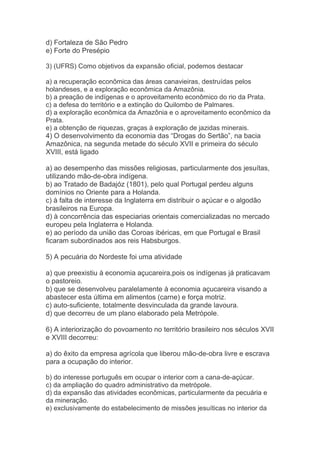 d) Fortaleza de São Pedro
e) Forte do Presépio
3) (UFRS) Como objetivos da expansão oficial, podemos destacar
a) a recuperação econômica das áreas canavieiras, destruídas pelos
holandeses, e a exploração econômica da Amazônia.
b) a preação de indígenas e o aproveitamento econômico do rio da Prata.
c) a defesa do território e a extinção do Quilombo de Palmares.
d) a exploração econômica da Amazônia e o aproveitamento econômico da
Prata.
e) a obtenção de riquezas, graças à exploração de jazidas minerais.
4) O desenvolvimento da economia das “Drogas do Sertão”, na bacia
Amazônica, na segunda metade do século XVII e primeira do século
XVIII, está ligado
a) ao desempenho das missões religiosas, particularmente dos jesuítas,
utilizando mão-de-obra indígena.
b) ao Tratado de Badajóz (1801), pelo qual Portugal perdeu alguns
domínios no Oriente para a Holanda.
c) à falta de interesse da Inglaterra em distribuir o açúcar e o algodão
brasileiros na Europa.
d) à concorrência das especiarias orientais comercializadas no mercado
europeu pela Inglaterra e Holanda.
e) ao período da união das Coroas ibéricas, em que Portugal e Brasil
ficaram subordinados aos reis Habsburgos.
5) A pecuária do Nordeste foi uma atividade
a) que preexistiu à economia açucareira,pois os indígenas já praticavam
o pastoreio.
b) que se desenvolveu paralelamente à economia açucareira visando a
abastecer esta última em alimentos (carne) e força motriz.
c) auto-suficiente, totalmente desvinculada da grande lavoura.
d) que decorreu de um plano elaborado pela Metrópole.
6) A interiorização do povoamento no território brasileiro nos séculos XVII
e XVIII decorreu:
a) do êxito da empresa agrícola que liberou mão-de-obra livre e escrava
para a ocupação do interior.
b) do interesse português em ocupar o interior com a cana-de-açúcar.
c) da ampliação do quadro administrativo da metrópole.
d) da expansão das atividades econômicas, particularmente da pecuária e
da mineração.
e) exclusivamente do estabelecimento de missões jesuíticas no interior da
 