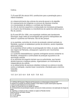 Colônia.
7) (Fuvest-SP) No século XVII, contribuíram para a penetração para o
interior brasileiro:
a) o desenvolvimento das culturas da cana-de-açucar e do algodão.
b) o apresamento de indígenas e a procura de riquezas minerais.
c) a necessidade de defesa e o combate aos franceses.
d) o fim do domínio espanhol e a restauração da monarquia portuguesa.
e) a Guerra dos Emboabas e a transferência da capital da colônia para o
Rio de Janeiro.
8) (Fuvest-SP) Em 1694, uma expedição chefiada pelo bandeirante
Domingos Jorge Velho foi encarregada pelo governo metropolitano de
destruir o quilombo de Palmares. Isto se deu porque:
a) os paulistas, excluídos do circuito da produção colonial centrada no
Nordeste, queriam aí estabelecer pontos de comércio, sendo impedidos
pelos quilombos.
b) os paulistas tinham prática na perseguição de índios, os quais, aliados
aos negros de Palmares, ameaçavam o governo com movimentos
milenaristas.
c) o quilombo desestabilizava o grande contingente escravo existente no
Nordeste, ameaçando a continuidade da produção açucareira e da
dominação colonial.
d) os senhores de engenho temiam que os quilombolas, que haviam
atraído brancos e mestiços pobres, organizassem um movimento de
independência da colônia.
e) os aldeamentos de escravos rebeldes incitavam os colonos à revolta
contra a metrópole, visando trazer novamente o Nordeste para o domínio
holandês
Gabarito:
1) E 2) A 3) D 4) A 5) B 6) D 7) B 8) C
01. (UFSCar-SP) Quanto à "Marcha de Povoamento e a Urbanização do Século XVII"
A respeito da ocupação do território brasileiro, foram feitas as quatro observações seguintes:
I. Iniciou-se pela nascente do rio Amazonas.
II. Seguiu os cursos dos rios em direção ao interior.
III. Foi decorrência da penetração do gado, da busca de metais preciosos e da exploração de drogas do
sertão.
IV. Significou a criação de vilas e cidades na região do Planalto Central.
Pode-se afirmar que estão corretas:
a) I e II, apenas.
b) I, II e III, apenas
c) I, II, III e IV.
 