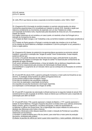 d) II e III, apenas.
e) III e IV, apenas.
02. (UEL-PR) A que fatores se deve a expansão do território brasileiro, entre 1500 e 1822?
03. (Cesgranrio-RJ) A formação do território brasileiro no período colonial resultou de vários
movimentos expansionistas e foi consolidada por tratados no século XVIII. Assinale a opção que
relaciona corretamente os movimentos de expansão com um dos Tratados de Limites.
a) A expansão da fronteira norte, impulsionada pela descoberta de minas de ouro, foi consolidada no
tratado de Utrecht.
b) A região missioneira do sul constituiu um caso à parte, só resolvido a favor de Portugal com a
extinção da Companhia de Jesus.
c) O Tratado de Madri revogou o de Tordesilhas e deu ao território brasileiro conformação semelhante à
atual.
d) O Tratado do Pardo garantiu a Portugal o controle da região das missões e do rio da Prata.
e) Os tratados de Santo Ildefonso e Badajós consolidaram o domínio português no sul, passando a
incluir a região platina.
04. (Cesgranrio-RJ) Apesar do predomínio da agromanufatura açucareira na economia colonial
brasileira, a pecuária e a extração das "drogas do sertão" foram fundamentais. A esse respeito,
podemos afirmar que:
a) ocorreu uma grande absorção da mão-de-obra escrava negra, particularmente na pecuária.
b) a presença do indígena na extração das "drogas do sertão" foi essencial pelo conhecimento da
geografia da região Nordeste.
c) por serem atividades complementares, a força de trabalho não se dedicava integralmente a elas.
d) ambas forma responsáveis pelo processo de interiorização do Brasil colonial.
e) possibilitaram o surgimento de um mercado interno que se contrapunha às flutuações do comércio
internacional.
05. (Fuvest-SP) No século XVIII, o governo português incorporou a maior parte da Amazônia ao seu
domínio. A ampliação dessa fronteira da colônia portuguesa deveu-se:
a) aos acordos políticos entre Portugal e França.
b) às lutas de resistência das populações indígenas.
c) ao início da exploração e exportação da borracha.
d) à expulsão dos jesuítas favoráveis à dominação espanhola.
e) à exploração e comercialização das drogas do sertão.
06. (Fuvest-SP) A expansão da colonização no Brasil acentua-se na segunda metade do século XVII,
caracterizando-se pela ocupação do território. Quais os fatores que contribuíram para a expansão da
colonização para além do litoral?
07. (Fuvest-SP) Entre 1750, quando assinaram o tratado de Madrid, e 1777, quando assinaram o
tratado de Santo Ildefonso, Portugal e Espanha discutiram os limites entre suas colônias americanas.
Neste contexto, ganhou importância, na política portuguesa, a idéia da necessidade de:
a) defender a colônia com forças locais, daí a organização dos corpos militares do centro-sul e a
abolição das diferenças entre índios e brancos.
b) fortificar o litoral para evitar ataques espanhóis e isolar o marquês de Pombal por sua política
nitidamente pró-bourbônica.
c) transferir a capital da Bahia para o Rio de Janeiro, para onde fluía a maior parte da produção
açucareira, ameaçada pela pirataria.
d) afastar os jesuítas da colônia por serem quase todos espanhóis e, nesta qualidade, defenderem os
 
