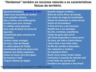 “Herdamos” também os recursos naturais e as características
                     físicas do território.
  Aquarela Brasileira (Martinho da Vila)
                                       Quando cheguei na Bahia...
  Vejam essa maravilha de cenário:     Bahia de Castro Alves, do acarajé,
  É um episódio relicário,             Das noites de magia do Candomblé.
  Que o artista, num sonho genial      Depois de atravessar as matas do Ipu
  Escolheu para este carnaval.         Assisti em Pernambuco
  E o asfalto como passarela           A festa do frevo e do maracatu.
  Será a tela do Brasil em forma de    Brasília tem o seu destaque
  aquarela.                            Na arte, na beleza, arquitetura.
  Caminhando pelas cercanias do        Feitiço de garoa pela serra!
  Amazonas                             São Paulo engrandece a nossa terra!
  Conheci vastos seringais.            Do leste, por todo o Centro-Oeste,
  No Pará, a ilha de Marajó            Tudo é belo e tem lindo matiz.
  E a velha cabana do Timbó.           No Rio dos sambas e batucadas,
  Caminhando ainda um pouco mais       Dos malandros e mulatas
  Deparei com lindos coqueirais.       De requebros febris.
  Estava no Ceará, terra de irapuã,    Brasil, essas nossas verdes matas,
  De Iracema e Tupã                    Cachoeiras e cascatas de colorido sutil
  E fiquei radiante de alegria         E este lindo céu azul de anil
                                       Emoldura em aquarela o meu Brasil
http://www.youtube.com/watch?v=VHN2TVwNhEo
 