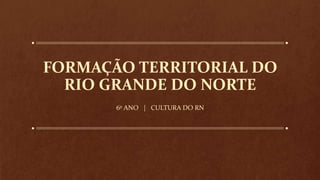 FORMAÇÃO TERRITORIAL DO
RIO GRANDE DO NORTE
6º ANO | CULTURA DO RN
 