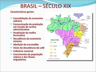 BRASIL – SÉCULO XIX Características gerais: Consolidação da economia cafeeira Concentração da produção em função do centro administrativo Ampliação da malha ferroviária Decadência da economia mineira Abolição da escravidão Inicio da decadência do café Indústria nacional Crescimento da população urbana e dos fluxos migratórios 