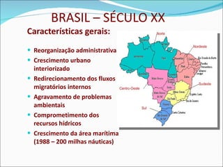 BRASIL – SÉCULO XX Características gerais: Reorganização administrativa Crescimento urbano interiorizado Redirecionamento dos fluxos migratórios internos Agravamento de problemas ambientais Comprometimento dos recursos hídricos Crescimento da área marítima (1988 – 200 milhas náuticas) 