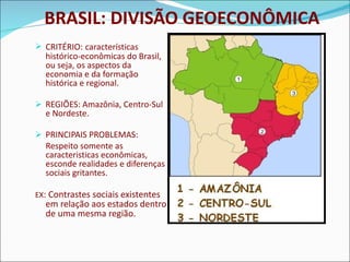 BRASIL: DIVISÃO GEOECONÔMICA CRITÉRIO:   características histórico-econômicas do Brasil, ou seja, os aspectos da economia e da formação histórica e regional. REGIÕES: Amazônia, Centro-Sul e Nordeste. PRINCIPAIS PROBLEMAS: Respeito somente as caracteristicas econômicas, esconde realidades e diferenças sociais gritantes. EX : Contrastes sociais existentes em relação aos estados dentro de uma mesma região.  