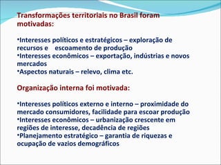 Transformações territoriais no Brasil foram motivadas:  Interesses políticos e estratégicos – exploração de recursos e  escoamento de produção Interesses econômicos – exportação, indústrias e novos mercados Aspectos naturais – relevo, clima etc. Organização interna foi motivada: Interesses políticos externo e interno – proximidade do mercado consumidores, facilidade para escoar produção Interesses econômicos – urbanização crescente em regiões de interesse, decadência de regiões Planejamento estratégico – garantia de riquezas e ocupação de vazios demográficos 