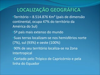 Território – 8.514.876 Km² (país de dimensão continental, ocupa 47% do território da América do Sul) 5º país mais extenso do mundo Suas terras localizam-se nos hemisférios norte (7%), sul (93%) e oeste (100%) 90% de seu território localiza-se na Zona Intertropical Cortado pelo Trópico de Capricórnio e pela linha do Equador 