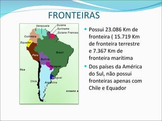 FRONTEIRAS Possui 23.086 Km de fronteira ( 15.719 Km de fronteira terrestre e 7.367 Km de fronteira marítima Dos países da América do Sul, não possui fronteiras apenas com Chile e Equador 